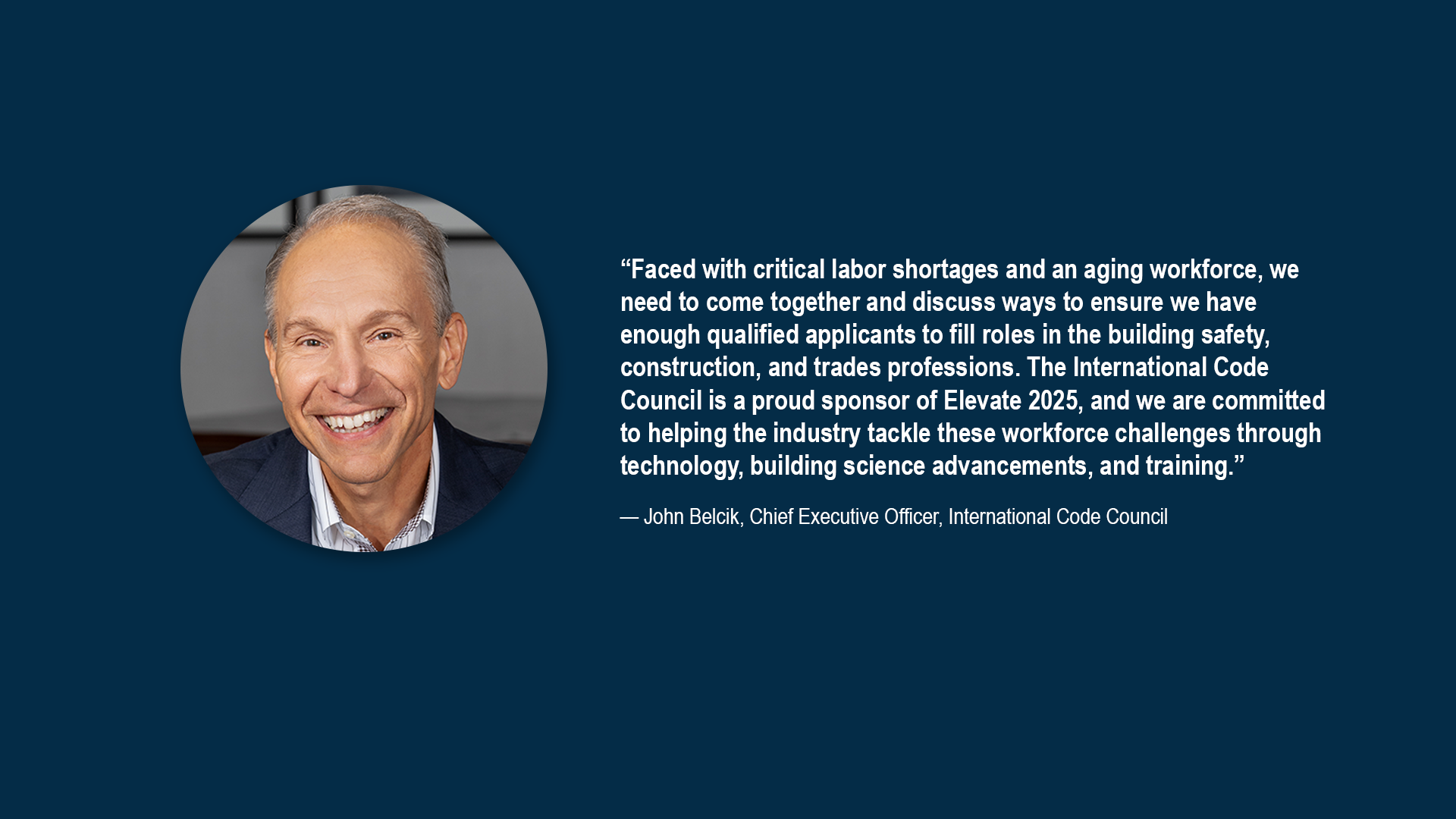 “Faced with critical labor shortages and an aging workforce, we need to come together and discuss ways to ensure we have enough qualified applicants to fill roles in the building safety, construction, and trades professions. The International Code Council is a proud sponsor of Elevate 2025, and we are committed to helping the industry tackle these workforce challenges through technology, building science advancements, and training.” – John Belcik, Chief Executive Officer, International Code Council