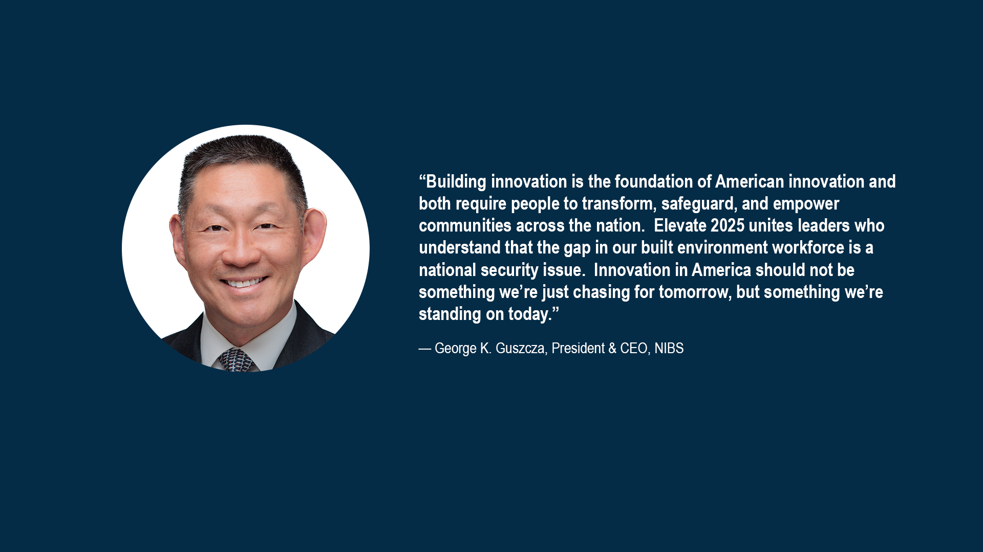 “Building innovation is the foundation of American innovation and both require people to transform, safeguard, and empower communities across the nation. Elevate 2025 unites leaders who understand that the gap in our built environment workforce is a national security issue. Innovation in America should not be something we’re just chasing for tomorrow, but something we’re standing on today.”  —George K. Guszcza, President & CEO, NIBS